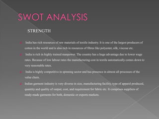 STRENGTH

♫   India has rich resources of raw materials of textile industry. It is one of the largest producers of
    cotton in the world and is also rich in resources of fibres like polyester, silk, viscose etc.

♫   India is rich in highly trained manpower. The country has a huge advantage due to lower wage
    rates. Because of low labour rates the manufacturing cost in textile automatically comes down to
    very reasonable rates.

♫   India is highly competitive in spinning sector and has presence in almost all processes of the
    value chain.

♫   Indian garment industry is very diverse in size, manufacturing facility, type of apparel produced,
    quantity and quality of output, cost, and requirement for fabric etc. It comprises suppliers of
    ready-made garments for both, domestic or exports markets.
 