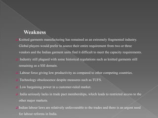 Weakness
♫   Knitted garments manufacturing has remained as an extremely fragmented industry.
    Global players would prefer to source their entire requirement from two or three
    vendors and the Indian garment units find it difficult to meet the capacity requirements.

♫   Industry still plagued with some historical regulations such as knitted garments still
    remaining as a SSI domain.

♫   Labour force giving low productivity as compared to other competing countries.

♫   Technology obsolescence despite measures such as TUFS.

♫   Low bargaining power in a customer-ruled market.

♫   India seriously lacks in trade pact memberships, which leads to restricted access to the
    other major markets.

♫   Indian labour laws are relatively unfavourable to the trades and there is an urgent need
    for labour reforms in India.
 