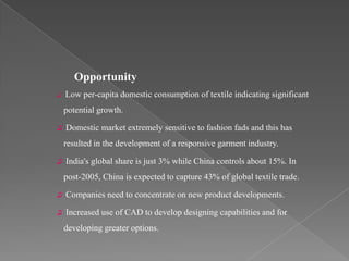 Opportunity
♫   Low per-capita domestic consumption of textile indicating significant
    potential growth.

♫   Domestic market extremely sensitive to fashion fads and this has
    resulted in the development of a responsive garment industry.

♫   India's global share is just 3% while China controls about 15%. In
    post-2005, China is expected to capture 43% of global textile trade.

♫   Companies need to concentrate on new product developments.

♫   Increased use of CAD to develop designing capabilities and for
    developing greater options.
 