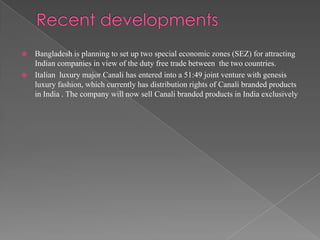  Bangladesh is planning to set up two special economic zones (SEZ) for attracting
  Indian companies in view of the duty free trade between the two countries.
 Italian luxury major Canali has entered into a 51:49 joint venture with genesis
  luxury fashion, which currently has distribution rights of Canali branded products
  in India . The company will now sell Canali branded products in India exclusively
 