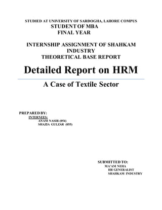 STUDIED AT UNIVERSITY OF SARDOGHA, LAHORE COMPUS
STUDENTOF MBA
FINAL YEAR
INTERNSHIP ASSIGNMENT OF SHAHKAM
INDUSTRY
THEORETICAL BASE REPORT
Detailed Report on HRM
A Case of Textile Sector
PREPARED BY:
INTERNEES:
ANAM NASIR (054)
SHAZIA GULZAR (055)
SUBMITTED TO:
MA’AM NEHA
HR GENERALIST
SHAHKAM INDUSTRY
 