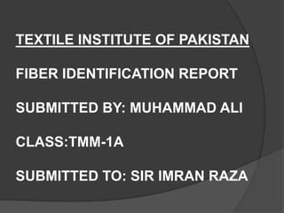 TEXTILE INSTITUTE OF PAKISTAN
FIBER IDENTIFICATION REPORT
SUBMITTED BY: MUHAMMAD ALI
CLASS:TMM-1A
SUBMITTED TO: SIR IMRAN RAZA
 