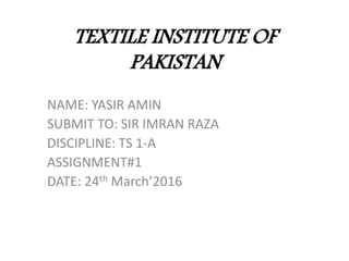 TEXTILE INSTITUTE OF
PAKISTAN
NAME: YASIR AMIN
SUBMIT TO: SIR IMRAN RAZA
DISCIPLINE: TS 1-A
ASSIGNMENT#1
DATE: 24th March’2016
 