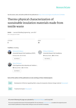 See	discussions,	stats,	and	author	profiles	for	this	publication	at:	https://www.researchgate.net/publication/317483481
Thermo	physical	characterization	of
sustainable	insulation	materials	made	from
textile	waste
Article		in		Journal	of	Building	Engineering	·	June	2017
DOI:	10.1016/j.jobe.2017.06.008
CITATIONS
0
READS
38
4	authors,	including:
Some	of	the	authors	of	this	publication	are	also	working	on	these	related	projects:
Development	of	thermo-regulating	fabric	using	microcapsules	of	phase	change	material	View	project
Treatment	of	waste	View	project
Mohamed	El	Wazna
Université	Hassan	II	de	Casablanca/	ESITH
1	PUBLICATION			0	CITATIONS			
SEE	PROFILE
El	Bouari	Abdeslam
Université	Hassan	II	de	Casablanca
34	PUBLICATIONS			156	CITATIONS			
SEE	PROFILE
Omar	Cherkaoui
École	Supérieure	des	Industries	du	Textile	et	…
40	PUBLICATIONS			131	CITATIONS			
SEE	PROFILE
All	content	following	this	page	was	uploaded	by	Mohamed	El	Wazna	on	03	July	2017.
The	user	has	requested	enhancement	of	the	downloaded	file.	All	in-text	references	underlined	in	blue	are	added	to	the	original	document
and	are	linked	to	publications	on	ResearchGate,	letting	you	access	and	read	them	immediately.
 