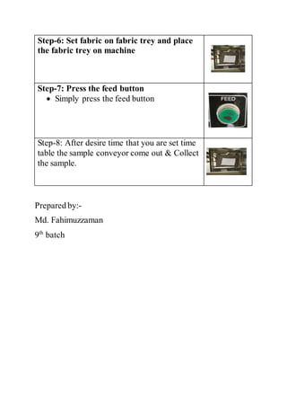 Step-6: Set fabric on fabric trey and place
the fabric trey on machine
Step-7: Press the feed button
 Simply press the feed button
Step-8: After desire time that you are set time
table the sample conveyor come out & Collect
the sample.
Prepared by:-
Md. Fahimuzzaman
9th
batch
 