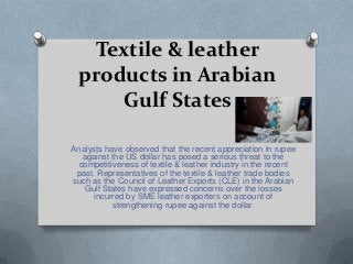 Textile & leather
products in Arabian
Gulf States
Analysts have observed that the recent appreciation in rupee
against the US dollar has posed a serious threat to the
competitiveness of textile & leather industry in the recent
past. Representatives of the textile & leather trade bodies
such as the Council of Leather Exports (CLE) in the Arabian
Gulf States have expressed concerns over the losses
incurred by SME leather exporters on account of
strengthening rupee against the dollar.
 