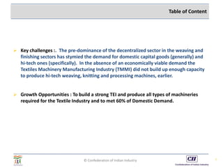 © Confederation of Indian Industry
 Key challenges :. The pre-dominance of the decentralized sector in the weaving and
finishing sectors has stymied the demand for domestic capital goods (generally) and
hi-tech ones (specifically). In the absence of an economically viable demand the
Textiles Machinery Manufacturing Industry (TMMI) did not build up enough capacity
to produce hi-tech weaving, knitting and processing machines, earlier.
 Growth Opportunities : To build a strong TEI and produce all types of machineries
required for the Textile Industry and to met 60% of Domestic Demand.
3
Table of Content
 