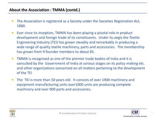 © Confederation of Indian Industry
About the Association : TMMA (contd.)
 The Association is registered as a Society under the Societies Registration Act,
1860.
 Ever since its inception, TMMA has been playing a pivotal role in product
development and foreign trade of its constituents. Under its aegis the Textile
Engineering Industry (TEI) has grown steadily and remarkably in producing a
wide range of quality textile machinery, parts and accessories. The membership
has grown from 9 founder members to about 85.
 TMMA is recognized as one of the premier trade bodies of India and it is
consulted by the Government of India at various stages on its policy making etc.
and other organizations concerned on all matters pertaining to the development
of the TEI
 The TEI is more than 50 years old. It consists of over 1900 machinery and
equipment manufacturing units over1000 units are producing complete
machinery and over 900 parts and accessories.
5
 