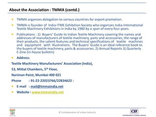 © Confederation of Indian Industry
About the Association : TMMA (contd.)
 TMMA organizes delegation to various countries for export promotion.
 TMMA is founder of India-ITME Exhibition Society who organizes India-International
Textile Machinery Exhibitions in India by 1980 by a span of every four years.
 Publications : 1) Buyers’ Guide to Indian Textile Machinery covering the names and
addresses of manufacturers of textile machinery, parts and accessories, the range of
their products, the salient features and technical specifications of textile machines
and equipment with Illustrations. The Buyers’ Guide is an ideal reference book to
the buyers of textile machinery, parts & accessories. 2) Annual Reports 3) Quarterly
E-Zine (in-house bulletin)
 Address:
Textile Machinery Manufacturers’ Association (India),
53, Mittal Chambers, 5th Floor,
Nariman Point, Mumbai 400 021
Phone : 91-22-22023766/22834622 :
 E-mail : mail@tmmaindia.net
 Website : www.tmmaindia.net
7
 