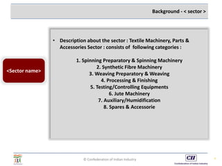 © Confederation of Indian Industry 8
Background - < sector >
• Description about the sector : Textile Machinery, Parts &
Accessories Sector : consists of following categories :
1. Spinning Preparatory & Spinning Machinery
2. Synthetic Fibre Machinery
3. Weaving Preparatory & Weaving
4. Processing & Finishing
5. Testing/Controlling Equipments
6. Jute Machinery
7. Auxiliary/Humidification
8. Spares & Accessorie
<Sector name>
 