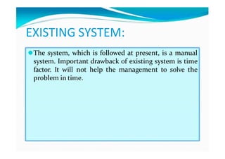 EXISTING SYSTEM:
⚫The system, which is followed at present, is a manual
system. Important drawback of existing system is time
factor. It will not help the management to solve the
problem in time.
 