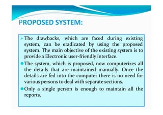 PROPOSED SYSTEM:
The drawbacks, which are faced during existing
system, can be eradicated by using the proposed
system. The main objective of the existing system is to
provide a Electronic user-friendly interface.
⚫The system, which is proposed, now computerizes all
the details that are maintained manually. Once the
details are fed into the computer there is no need for
various persons to deal with separate sections.
⚫Only a single person is enough to maintain all the
reports.
 