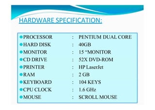 HARDWARE SPECIFICATION:
⚫PROCESSOR
⚫HARD DISK
⚫MONITOR
⚫CD DRIVE
⚫PRINTER
⚫RAM
⚫KEYBOARD
⚫CPU CLOCK
⚫MOUSE
: PENTIUM DUAL CORE
: 40GB
: 15 “MONITOR
: 52X DVD-ROM
: HP LaserJet
: 2 GB
: 104 KEYS
: 1.6 GHz
: SCROLL MOUSE
 