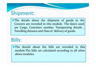 Shipment:
⚫The details about the shipment of goods to the
Concern are recorded in this module. The data's used
are Cargo, Container number, Transporting details ,
Travelling distanceand Dateof deliveryof goods.
Bills:
⚫The details about the bills are recorded in this
module.The bills are calculated according to all other
above modules.
 