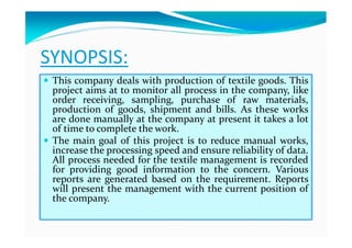 SYNOPSIS:
This company deals with production of textile goods. ThisThis company deals with production of textile goods. This
project aims at to monitor all process in the company, like
order receiving, sampling, purchase of raw materials,
production of goods, shipment and bills. As these works
are done manually at the company at present it takes a lot
of time to complete the work.
The main goal of this project is to reduce manual works,
increase the processing speed and ensure reliability of data.
All process needed for the textile management is recorded
for providing good information to the concern. Various
reports are generated based on the requirement. Reports
will present the management with the current position of
the company.
 