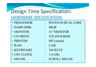 HARDWARE SPECIFICATION:
PROCESSOR : PENTIUM DUAL CORE
HARD DISK : 40GB
MONITOR : 15 “MONITOR
CD DRIVE : 52X DVD-ROM
PRINTER : HP LaserJet
RAM : 2 GB
KEYBOARD : 104 KEYS
CPU CLOCK : 1.6 GHz
MOUSE : SCROLL MOUSE
Design Time Specification:
 