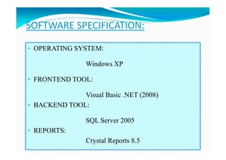 SOFTWARE SPECIFICATION:
• OPERATING SYSTEM:
Windows XP
• FRONTEND TOOL:
Visual Basic .NET (2008)
• BACKEND TOOL:
SQL Server 2005
• REPORTS:
Crystal Reports 8.5
 