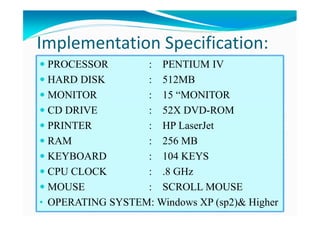 PROCESSOR : PENTIUM IV
HARD DISK : 512MB
MONITOR : 15 “MONITOR
CD DRIVE : 52X DVD-ROM
PRINTER : HP LaserJet
RAM : 256 MB
KEYBOARD : 104 KEYS
CPU CLOCK : .8 GHz
MOUSE : SCROLL MOUSE
• OPERATING SYSTEM: Windows XP (sp2)& Higher
Implementation Specification:
 