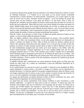 Le directeur général d’une grande unité de confection à Ain Sebaâ n’hésite pas à utiliser le terme
de chômage technique. « A l’instant où je vous parle, je n’ai encore aucune commande
contrairement à l’année dernière à la même période. Aujourd’hui, j’en ai pour quatre ou cinq
jours de travail tout au plus». Première mesure d’urgence : revoir les horaires de travail des
ouvriers pour «ne pas continuer à leur payer des heures à ne rien faire». Pour se faire, les
dirigeants de l’entreprise pensent adopter un horaire continu pour faire travailler les ouvriers six
heures par jour uniquement. «Mais dans dix jours, nous serons obligés d’en mettre une partie à la
porte». Khalid Laâlej, patron de la société ConfetexAlbo, de son côté, ne mâche pas ses mots:
«Nous vivons une des période les plus difficiles de notre histoire ; vous n’avez qu’à faire un tour
dans les zones industrielles à forte concentration d’usines de confection, suggère-t-il, pour vous
rendre compte du nombre d’unités qui ferment actuellement leurs portes».
Pour Mr. Laâlej, «il ne faut pas se voiler la face, le départ des grands donneurs d’ordres est une
réalité». Le mot est lâché: départ de donneurs d’ordres.
Mais ces départs semblent, selon plusieurs professionnels du secteur, s’être accélérés depuis
deux mois. En effet, tout récemment, Kindy, un des plus grands fabricants de chaussettes au
monde, a annoncé son départ en Chine. Nike et Puma ont résilié les derniers contrats qui les
liaient à des entreprises marocaines pour aller ailleurs. Et ce n’est pas tout car dans la liste des
partants, on retrouve d’autres marques comme Marks & Spencer dont le fabricant, Dewhirst, est
en train d’abandonner quelques-unes des unités qu’il avait reprises à Ain Sebaâ, selon des
sources professionnelles. Figurent également sur la liste l’anglais H&M ainsi que les deux
enseignes françaises Bacou et Pinky. Cette dernière, pour mesurer l’ampleur de la catastrophe,
faisait fabriquer jusqu’à récemment encore près de 18 millions de pièces par an au Maroc. «En
temps normal, je fabriquais 30 000 pièces par semaine pour Pinky alors que j’en suis aujourd’hui
à 10 000 seulement», révèle le patron d’une des entreprises marocaine de confection qui faisait
de la façon pour l’enseigne.
Il rappelle toutefois que, contrairement aux autres donneurs d’ordre partis en Chine pour des
raisons de coûts, Pinky, lui, a réduit ses commandes à cause des difficultés financières de la
maison-mère en France.
Et les confectionneurs ne sont pas les seuls à en souffrir. L’onde de la crise mondiale de 2008 a
atteint également le secteur amont, c’est-à-dire le tissage et la filature, qui lui fournissent les
matières premières. Le directeur général d’un groupe comptant plusieurs unités de filature, ayant
une longue expérience dans le secteur, avoue n’avoir «jamais vu autant d’usines qui ferment» de
sa vie, c’est tout simplement «la grande catastrophe» pour ne pas dire la fin.
Les agents qui représentent ces grands donneurs d’ordre au Maroc confirment, eux aussi, cette
baisse d’activité inquiétante. Ils sont bien placés pour le savoir.
Un grand ténor du secteur, propriétaire d’une dizaine d’affaires et gros investisseur, a cette
formule implacable : «L’agonie est lente mais la mort est certaine». Il estime que toutes les
branches sont touchées mais que la confection l’est davantage que les autres. Il n’hésite pas à
avancer que 50 000 emplois sont menacés à terme. Pour lui, il faut désormais accepter de
travailler plus et de gagner moins, pour survivre. Il prévoit que le secteur va être scindé en trois
groupes, par ce séisme sans précédent : un tiers qui va survivre parce qu’il a investi et s’est
préparé ; un tiers qui va disparaître et un tiers qui a une chance de survivre s’il réagit. Il ajoute
que la mondialisation est inévitable, que l’ouverture est irréversible.



                                                                                                  11
 