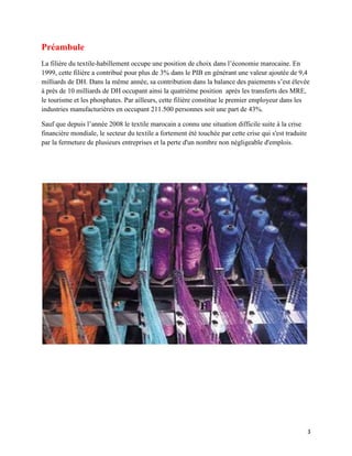 Préambule
La filière du textile-habillement occupe une position de choix dans l’économie marocaine. En
1999, cette filière a contribué pour plus de 3% dans le PIB en générant une valeur ajoutée de 9,4
milliards de DH. Dans la même année, sa contribution dans la balance des paiements s’est élevée
à près de 10 milliards de DH occupant ainsi la quatrième position après les transferts des MRE,
le tourisme et les phosphates. Par ailleurs, cette filière constitue le premier employeur dans les
industries manufacturières en occupant 211.500 personnes soit une part de 43%.

Sauf que depuis l’année 2008 le textile marocain a connu une situation difficile suite à la crise
financière mondiale, le secteur du textile a fortement été touchée par cette crise qui s'est traduite
par la fermeture de plusieurs entreprises et la perte d'un nombre non négligeable d'emplois.




                                                                                                        3
 