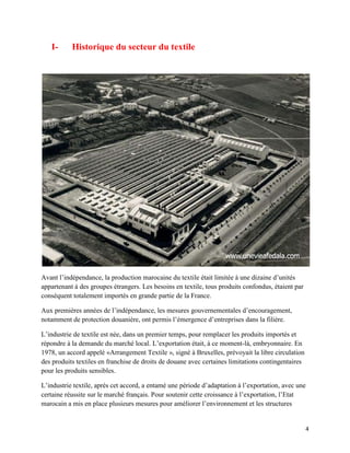 I-      Historique du secteur du textile




Avant l’indépendance, la production marocaine du textile était limitée à une dizaine d’unités
appartenant à des groupes étrangers. Les besoins en textile, tous produits confondus, étaient par
conséquent totalement importés en grande partie de la France.

Aux premières années de l’indépendance, les mesures gouvernementales d’encouragement,
notamment de protection douanière, ont permis l’émergence d’entreprises dans la filière.

L’industrie de textile est née, dans un premier temps, pour remplacer les produits importés et
répondre à la demande du marché local. L’exportation était, à ce moment-là, embryonnaire. En
1978, un accord appelé «Arrangement Textile », signé à Bruxelles, prévoyait la libre circulation
des produits textiles en franchise de droits de douane avec certaines limitations contingentaires
pour les produits sensibles.

L’industrie textile, après cet accord, a entamé une période d’adaptation à l’exportation, avec une
certaine réussite sur le marché français. Pour soutenir cette croissance à l’exportation, l’Etat
marocain a mis en place plusieurs mesures pour améliorer l’environnement et les structures


                                                                                                    4
 