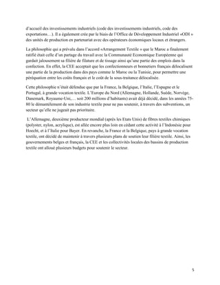 d’accueil des investissements industriels (code des investissements industriels, code des
exportations…). Il a également crée par le biais de l’Office de Développement Industriel «ODI »
des unités de production en partenariat avec des opérateurs économiques locaux et étrangers.

La philosophie qui a prévalu dans l’accord «Arrangement Textile » que le Maroc a finalement
ratifié était celle d’un partage du travail avec la Communauté Economique Européenne qui
gardait jalousement sa filière de filature et de tissage ainsi qu’une partie des emplois dans la
confection. En effet, la CEE acceptait que les confectionneurs et bonnetiers français délocalisent
une partie de la production dans des pays comme le Maroc ou la Tunisie, pour permettre une
péréquation entre les coûts français et le coût de la sous-traitance délocalisée.

Cette philosophie n’était défendue que par la France, la Belgique, l’Italie, l’Espagne et le
Portugal, à grande vocation textile. L’Europe du Nord (Allemagne, Hollande, Suède, Norvège,
Danemark, Royaume-Uni,… soit 200 millions d’habitants) avait déjà décidé, dans les années 75-
80 le démantèlement de son industrie textile pour ne pas soutenir, à travers des subventions, un
secteur qu’elle ne jugeait pas prioritaire.

 L’Allemagne, deuxième producteur mondial (après les Etats Unis) de fibres textiles chimiques
(polyster, nylon, acrylique), est allée encore plus loin en cédant cette activité à l’Indonésie pour
Hoecht, et à l’Italie pour Bayer. En revanche, la France et la Belgique, pays à grande vocation
textile, ont décidé de maintenir à travers plusieurs plans de soutien leur filière textile. Ainsi, les
gouvernements belges et français, la CEE et les collectivités locales des bassins de production
textile ont alloué plusieurs budgets pour soutenir le secteur.




                                                                                                         5
 