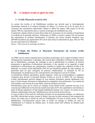 II-     L’analyse avant et après la crise

     1- Textile Marocain avant la crise

Le secteur des textiles et de l'habillement constitue une priorité pour le développement
économique national et la création d'emplois au Maroc. Ce secteur est le fer de lance de la
croissance des exportations industrielles. Depuis le début des années 1980 jusqu'à la fin des
années 1990, les exportations dans ce secteur ont presque été multipliées par cinq.
L'expansion a depuis ralenti en raison d'une chute de la croissance sur les marchés à l'exportation
et un déclin de la demande intérieure. Néanmoins, en 2000, ce secteur a généré 34% du montant
des exportations de produits manufacturés. Il demeure une source centrale d'emplois avec
200’000 travailleurs qui représentent 42% de la main d'œuvre industrielle du pays. Plus de 70%
de cette main d'œuvre est féminine.
Source : Direction de la statistique du Maroc.


     2- L’étude des Petites et Moyennes Entreprises du secteur textile
        habillement
Les PME sont un moteur important de la croissance économique, de la création d’emploi et de la
stimulation des exportations. Cependant, elles sont les plus vulnérables à affronter les défis posés
par la libéralisation croissante des échanges et par la globalisation en matières de besoins
permanents et quotidiens d’informations pertinentes à leur marchés et de capacités à réagir
rapidement et efficacement aux changements constants et rapides des conditions d’offre et de
demande. Le secteur textile habillement (TH) est une illustration parfaite de cette situation, en
particulier dans les pays émergents du pourtour méditerranéen. La demande en TH est
internationale, les producteurs et les consommateurs sont dispersés à travers le monde.
La distribution (chaînes spécialisées, grands magasins, ventes par correspondance) a supplanté
l’industrie pour devenir le principal donneur d’ordre au sein de la filière TH. Les donneurs
d’ordre internationaux peuvent changer de sous traitants facilement, passant rapidement d’un
pays à l’autre lorsque nécessaire et stigmatisant la compétition entre producteurs. Les contrats de
sous-traitance sont souvent de courte durée, seuls les meilleurs survivent.
Premièrement, parce que le secteur est composé d’une banche textile exportant très peu et ne
couvrant que faiblement les besoins du marché local (plus de7% des exportations sont réalisées à
partir d’intrants importés) et d’une branche habillement tournée vers l’export. Le textile est une
industrie capitalistique alors que l’habillement est une activité de main d’œuvre.
La mise en place d’une unité de confection nécessite un investissement modeste, cas idéal pour
une PME surtout dans un pays comme le Maroc, bien que la taille moyenne d’une entreprise du
textile soit moins que la moitié de celle de l’habillement (70 pour le textile contre 156 pour
habillement), l’investissement moyen dans le textile est presque le double de celui de
l’habillement (1,5 millions de dirhams pour le textile contre 0,85 millions de dirhams pour
l’habillement).




                                                                                                  6
 
