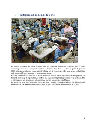 3- Textile marocain au moment de la crise




Le secteur du textile au Maroc a connu dans les dernières années une évolution mais la crise
économique mondiale a enregistré une baisse de production dans le secteur. A partir du janvier
2009 le textile au Maroc a connu une période de vas et vient. A cet effet nous avons collecté des
articles des différents journaux et revues marocaines :
La crise économique a contraint le Maroc à soutenir l’un de ses secteurs industriels importants en
terme d’emplois et d’exportation, le textile, une industrie en pleine révolution avec les tissus dits
« intelligents», une conférence internationale leur est consacrée à Casablanca.
Le textile est désormais un secteur important pour l’emploi et les exportations. Une industrie qui
fait travailler 250.000 personnes dans le pays et qui a souffert ces derniers mois de la crise.




                                                                                                   9
 