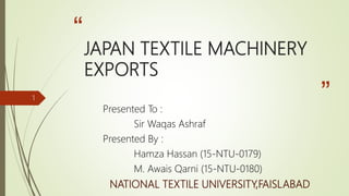 “
”
JAPAN TEXTILE MACHINERY
EXPORTS
Presented To :
Sir Waqas Ashraf
Presented By :
Hamza Hassan (15-NTU-0179)
M. Awais Qarni (15-NTU-0180)
NATIONAL TEXTILE UNIVERSITY,FAISLABAD
1
 