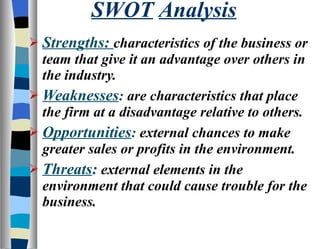 SWOT   Analysis Strengths:  characteristics of the business or team that give it an advantage over others in the industry. Weaknesses :  are characteristics that place the firm at a disadvantage relative to others. Opportunities :  external chances to make greater sales or profits in the environment. Threats :  external elements in the environment that could cause trouble for the business. 