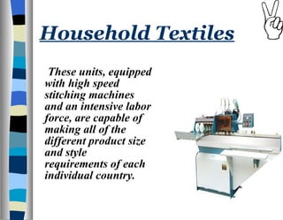 Household Textiles These units, equipped with high speed stitching machines and an intensive labor force, are capable of making all of the different product size and style requirements of each individual country.  