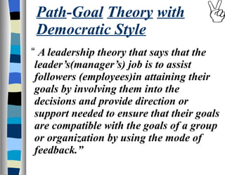 Path - Goal   Theory   with Democratic Style “  A leadership theory that says that the leader’s(manager’s) job is to assist followers (employees)in attaining their goals by involving them into the decisions and provide direction or support needed to ensure that their goals are compatible with the goals of a group or organization by using the mode of feedback.” 