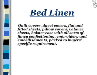 Bed Linen Quilt covers ,duvet covers, flat and fitted sheets, pillow covers, valance sheets, bolster case with all sorts of fancy confectioning, embroidery and embellishments, packed to buyers' specific requirement.   