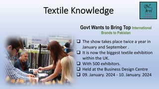 Govt Wants to Bring Top International
Brands to Pakistan
 The show takes place twice a year in
January and September .
 It is now the biggest textile exhibition
within the UK.
 With 500 exhibitors.
 Held at the Business Design Centre
 09. January. 2024 - 10. January. 2024
 