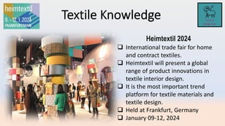Heimtextil 2024
 International trade fair for home
and contract textiles.
 Heimtextil will present a global
range of product innovations in
textile interior design.
 It is the most important trend
platform for textile materials and
textile design.
 Held at Frankfurt, Germany
 January 09-12, 2024
 
