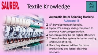 Automatic Rotor Spinning Machine
Autocoro 11
 E³: Development philosophy.
 Up to 10% energy saving compared to
previous Autocoro generation.
 Synchro piecing 60 for higher efficiency.
 Three-chamber system for better sorting
and reuse of fibres.
 Recycling Xtreme edition for more
productivity and longer cleaning
intervals.
 