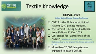 COP28 - 2023
United Nation Climate Change Conference
 COP28 is the 28th annual United
Nations (UN) climate meeting.
 The summit is being held in Dubai,
from 30 Nov - 12 Dec 2023.
 COP stands for "Conference of the
Parties", where the "parties" are the countries
that signed up to the original UN climate agreement
in 1992.
 More than 70,000 delegates are
expected to attend COP28.
 