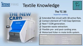The TC 30i
Superior carding
 Extended flat circuit with 38 active flats.
 Contact element of T-GO Gap Optimize.
 Next T-CON generation.
 Separate waste extraction.
 Flexible pre- and post-carding area.
 Motorized licker-in mote knife system.
 