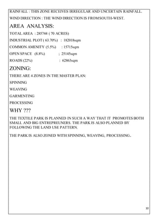 10
RAINFALL : THIS ZONE RECEIVES IRREGULAR AND UNCERTAIN RAINFALL.
WIND DIRECTION : THE WIND DIRECTION IS FROMSOUTH-WEST.
AREA ANALYSIS:
TOTAL AREA : 285744 ( 70 ACRES)
INDUSTRIAL PLOT ( 63.70%) : 182018sqm
COMMON AMENITY (5.5%) : 15715sqm
OPEN SPACE (8.8%) ; 25145sqm
ROADS (22%) : 62863sqm
ZONING:
THERE ARE 4 ZONES IN THE MASTER PLAN:
SPINNING
WEAVING
GARMENTING
PROCESSING
WHY ???
THE TEXTILE PARK IS PLANNED IN SUCH A WAY THAT IT PROMOTES BOTH
SMALL AND BIG ENTREPREUNERS. THE PARK IS ALSO PLANNED BY
FOLLOWING THE LAND USE PATTERN.
THE PARK IS ALSO ZONED WITH SPINNING, WEAVING, PROCESSING.
 
