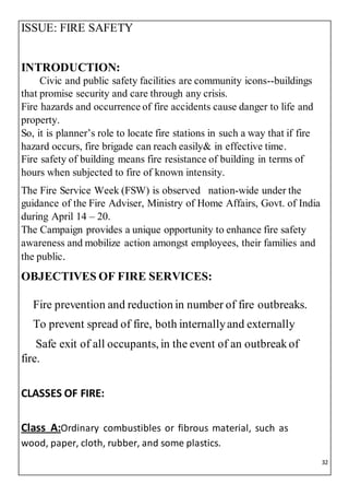 32
ISSUE: FIRE SAFETY
INTRODUCTION:
Civic and public safety facilities are community icons--buildings
that promise security and care through any crisis.
Fire hazards and occurrence of fire accidents cause danger to life and
property.
So, it is planner’s role to locate fire stations in such a way that if fire
hazard occurs, fire brigade can reach easily& in effective time.
Fire safety of building means fire resistance of building in terms of
hours when subjected to fire of known intensity.
The Fire Service Week (FSW) is observed nation-wide under the
guidance of the Fire Adviser, Ministry of Home Affairs, Govt. of India
during April 14 – 20.
The Campaign provides a unique opportunity to enhance fire safety
awareness and mobilize action amongst employees, their families and
the public.
OBJECTIVES OF FIRE SERVICES:
Fire prevention and reduction in number of fire outbreaks.
To prevent spread of fire, both internallyand externally
Safe exit of all occupants, in the event of an outbreakof
fire.
CLASSES OF FIRE:
Class A:Ordinary combustibles or fibrous material, such as
wood, paper, cloth, rubber, and some plastics.
 