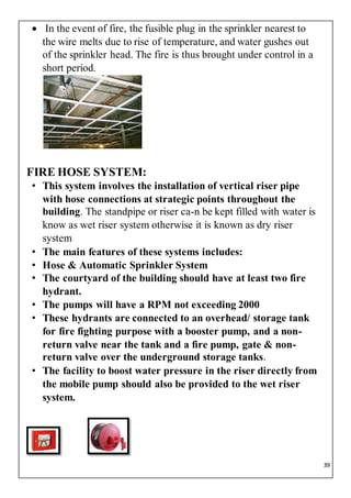 39
 In the event of fire, the fusible plug in the sprinkler nearest to
the wire melts due to rise of temperature, and water gushes out
of the sprinkler head. The fire is thus brought under control in a
short period.
FIRE HOSE SYSTEM:
• This system involves the installation of vertical riser pipe
with hose connections at strategic points throughout the
building. The standpipe or riser ca-n be kept filled with water is
know as wet riser system otherwise it is known as dry riser
system
• The main features of these systems includes:
• Hose & Automatic Sprinkler System
• The courtyard of the building should have at least two fire
hydrant.
• The pumps will have a RPM not exceeding 2000
• These hydrants are connected to an overhead/ storage tank
for fire fighting purpose with a booster pump, and a non-
return valve near the tank and a fire pump, gate & non-
return valve over the underground storage tanks.
• The facility to boost water pressure in the riser directly from
the mobile pump should also be provided to the wet riser
system.
 