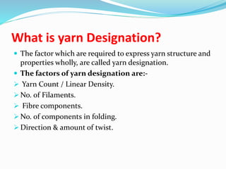 What is yarn Designation?
 The factor which are required to express yarn structure and
properties wholly, are called yarn designation.
 The factors of yarn designation are:-
 Yarn Count / Linear Density.
 No. of Filaments.
 Fibre components.
 No. of components in folding.
 Direction & amount of twist.
 