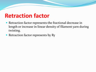 Retraction factor
 Retraction factor represents the fractional decrease in
length or increase in linear density of filament yarn during
twisting.
 Retraction factor represents by Ry
 