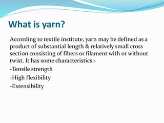 What is yarn?
According to textile institute, yarn may be defined as a
product of substantial length & relatively small cross
section consisting of fibers or filament with or without
twist. It has some characteristics:-
-Tensile strength
-High flexibility
-Extensibility
 