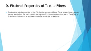 D. Fictional Properties of Textile Fibers
 Frictional properties are due to the friction between the fibers. These properties are shown
during processing. Too high friction and too low friction are not good for yarn. Therefore it
is an important property when yarn manufacturing and processing.
 