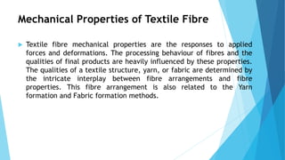 Mechanical Properties of Textile Fibre
 Textile fibre mechanical properties are the responses to applied
forces and deformations. The processing behaviour of fibres and the
qualities of final products are heavily influenced by these properties.
The qualities of a textile structure, yarn, or fabric are determined by
the intricate interplay between fibre arrangements and fibre
properties. This fibre arrangement is also related to the Yarn
formation and Fabric formation methods.
 