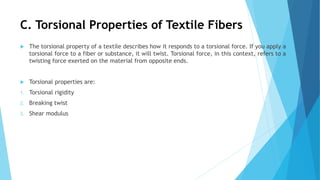 C. Torsional Properties of Textile Fibers
 The torsional property of a textile describes how it responds to a torsional force. If you apply a
torsional force to a fiber or substance, it will twist. Torsional force, in this context, refers to a
twisting force exerted on the material from opposite ends.
 Torsional properties are:
1. Torsional rigidity
2. Breaking twist
3. Shear modulus
 
