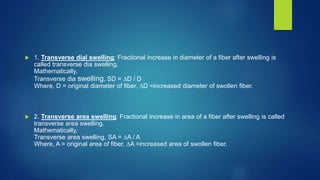 1. Transverse dial swelling: Fractional increase in diameter of a fiber after swelling is
called transverse dia swelling.
Mathematically,
Transverse dia swelling, SD = ∆D / D
Where, D = original diameter of fiber, ∆D =increased diameter of swollen fiber.
 2. Transverse area swelling: Fractional increase in area of a fiber after swelling is called
transverse area swelling.
Mathematically,
Transverse area swelling, SA = ∆A / A
Where, A = original area of fiber, ∆A =increased area of swollen fiber.
 