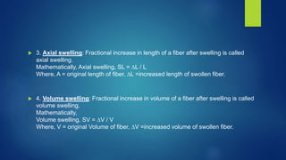  3. Axial swelling: Fractional increase in length of a fiber after swelling is called
axial swelling.
Mathematically, Axial swelling, SL = ∆L / L
Where, A = original length of fiber, ∆L =increased length of swollen fiber.
 4. Volume swelling: Fractional increase in volume of a fiber after swelling is called
volume swelling.
Mathematically,
Volume swelling, SV = ∆V / V
Where, V = original Volume of fiber, ∆V =increased volume of swollen fiber.
 
