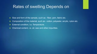 Rates of swelling Depends on
 Size and form of the sample, such as - fiber, yarn, fabric etc.
 Composition of the material, such as - cotton, polyester, acrylic, nylon etc.
 External condition, i.e. Temperature.
 Chemical content, i.e. oil, wax and other impurities.
 